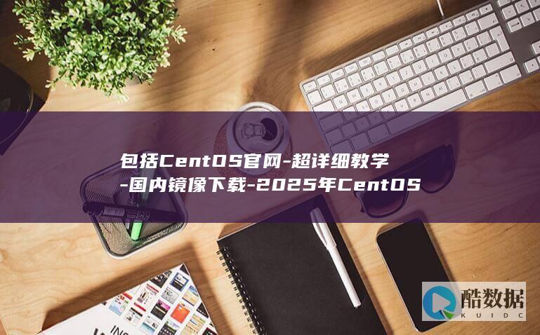 包括CentOS官网-超详细教学-国内镜像下载-2025年CentOS镜像下载地址