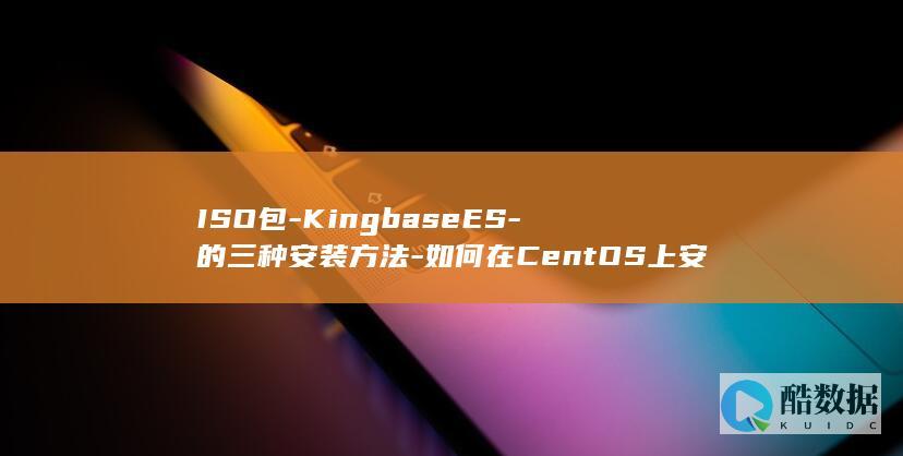 ISO包-KingbaseES-的三种安装方法-如何在CentOS上安装KingbaseES