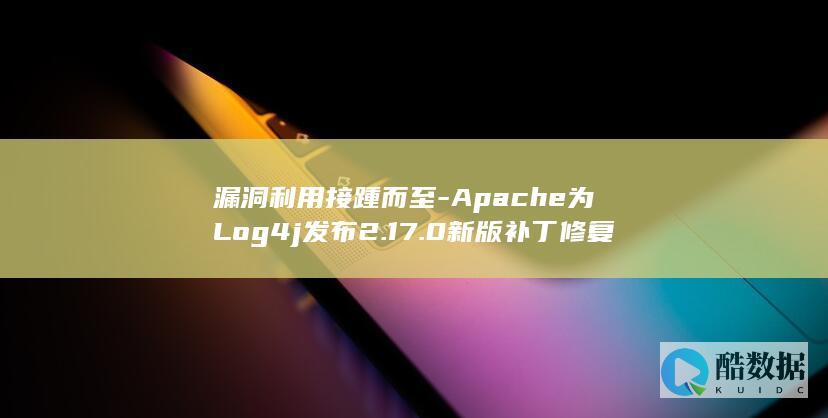 漏洞利用接踵而至-Apache为Log4j发布2.17.0新版补丁修复